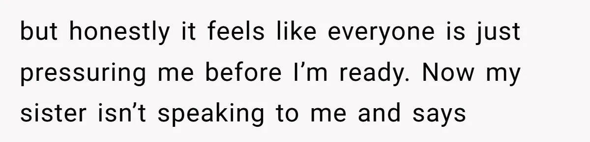 but honestly it feels like everyone is just pressuring me before I’m ready. Now my sister isn’t speaking to me and says