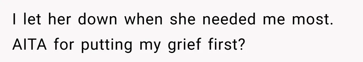 I let her down when she needed me most. AITA for putting my grief first?