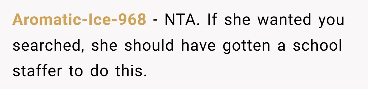 Aromatic-Ice-968 − NTA. If she wanted you searched, she should have gotten a school staffer to do this.