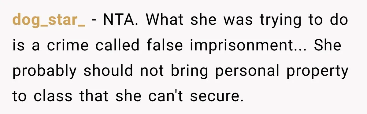 dog_star_ − NTA. What she was trying to do is a crime called false imprisonment... She probably should not bring personal property to class that she can't secure.