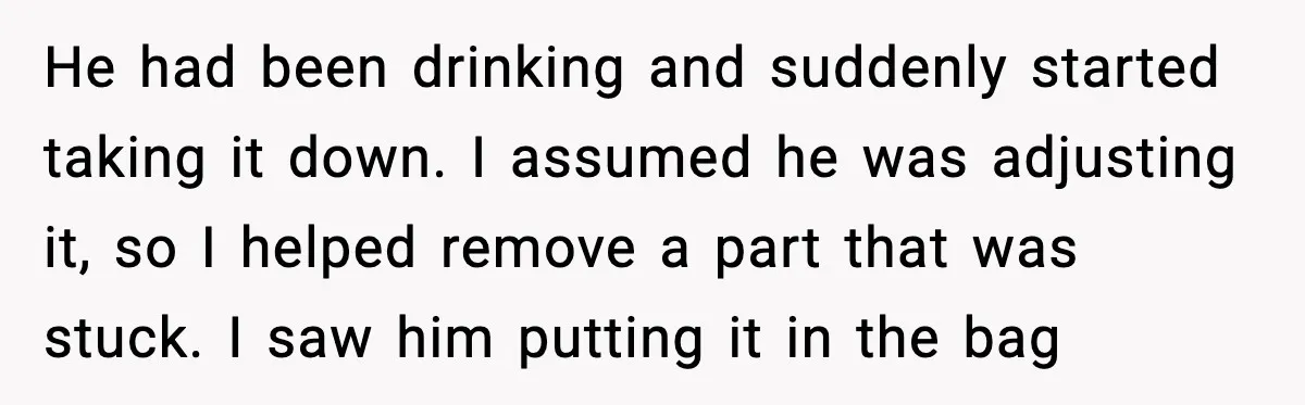 He had been drinking and suddenly started taking it down. I assumed he was adjusting it, so I helped remove a part that was stuck. I saw him putting it...