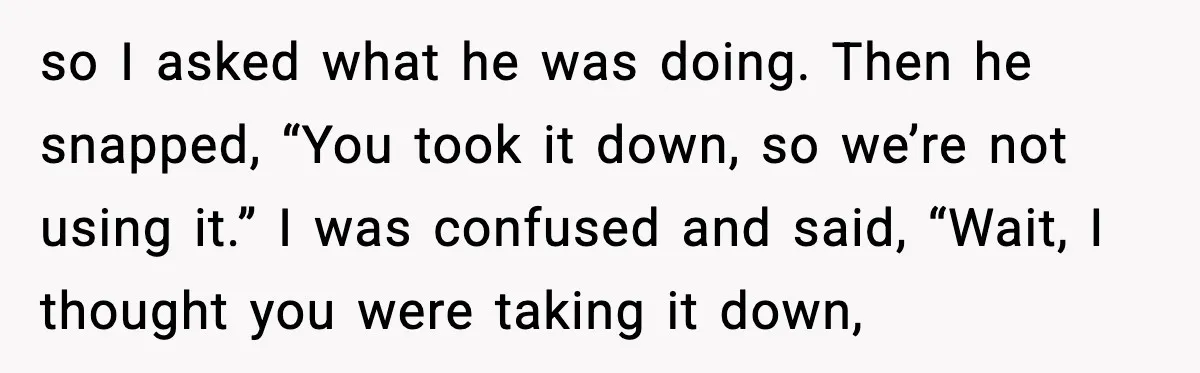 so I asked what he was doing. Then he snapped, “You took it down, so we’re not using it.” I was confused and said, “Wait, I thought you were taking...