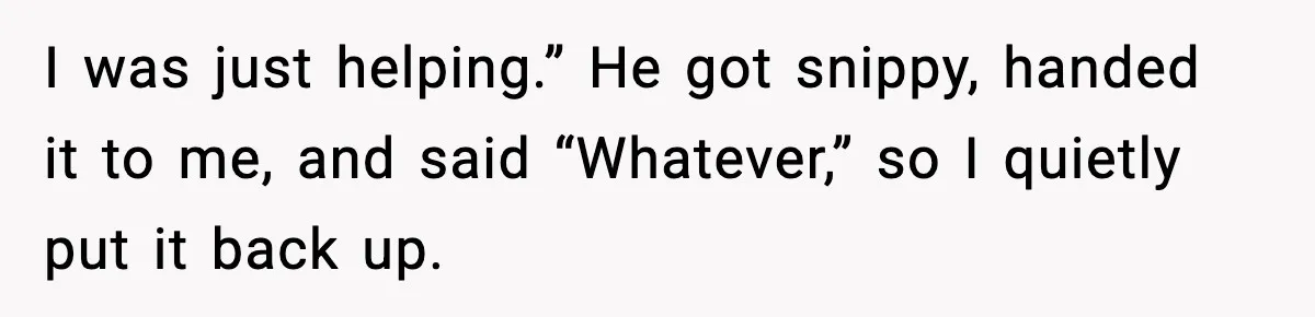 I was just helping.” He got snippy, handed it to me, and said “Whatever,” so I quietly put it back up.