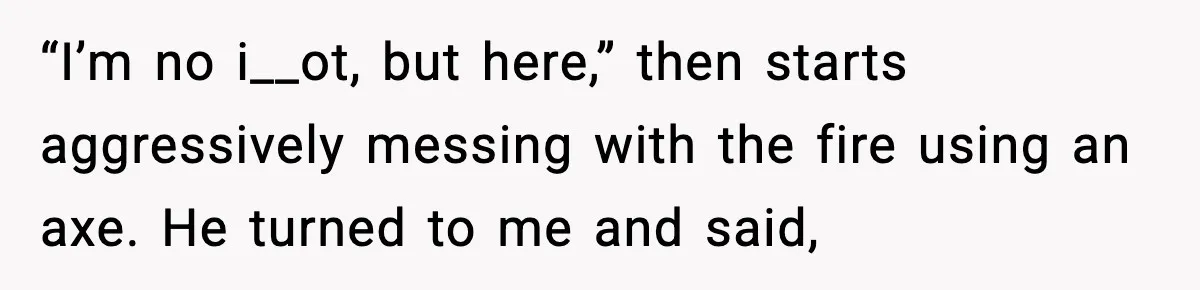 “I’m no i__ot, but here,” then starts aggressively messing with the fire using an axe. He turned to me and said,
