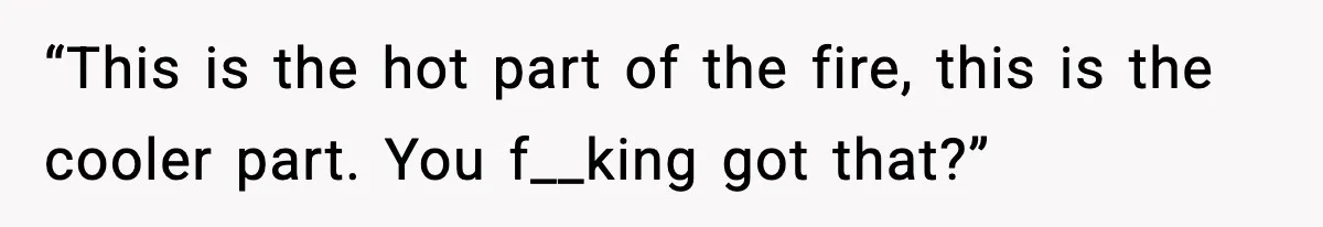 “This is the hot part of the fire, this is the cooler part. You f__king got that?”