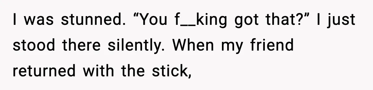 I was stunned. “You f__king got that?” I just stood there silently. When my friend returned with the stick,
