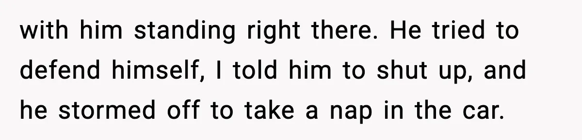 with him standing right there. He tried to defend himself, I told him to shut up, and he stormed off to take a nap in the car.