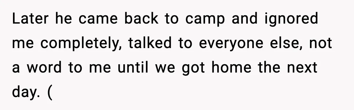 Later he came back to camp and ignored me completely, talked to everyone else, not a word to me until we got home the next day. (