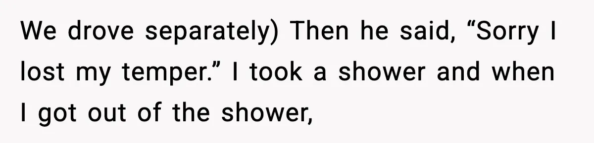 We drove separately) Then he said, “Sorry I lost my temper.” I took a shower and when I got out of the shower,