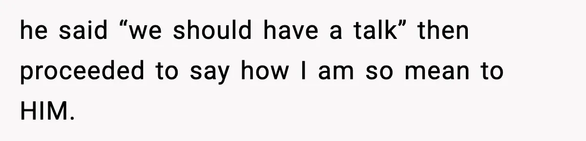 he said “we should have a talk” then proceeded to say how I am so mean to HIM.