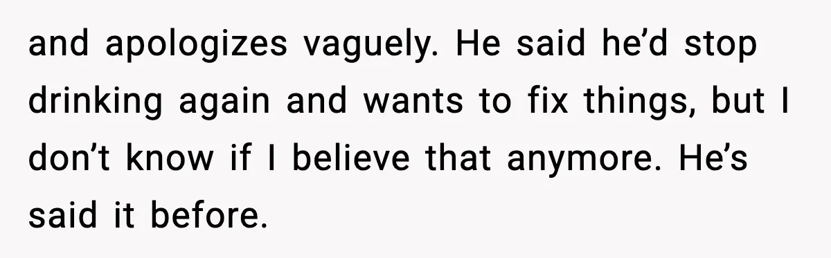 and apologizes vaguely. He said he’d stop drinking again and wants to fix things, but I don’t know if I believe that anymore. He’s said it before.