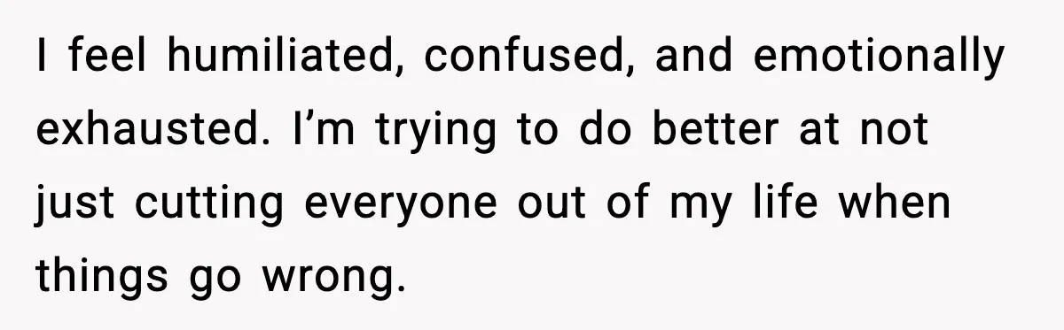 I feel humiliated, confused, and emotionally exhausted. I’m trying to do better at not just cutting everyone out of my life when things go wrong.