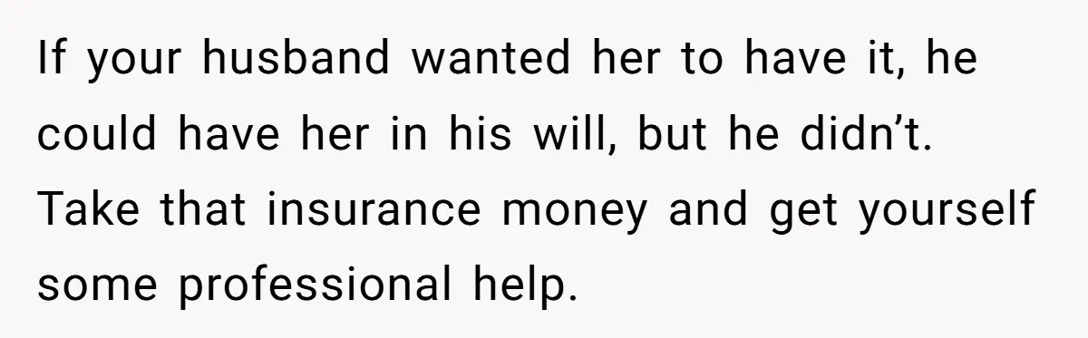 Life After a Soldier’s Loss: Navigating the Complex Feelings of Military Insurance and Family Tension If your husband wanted her to have it, he could have her in his will, but he didn’t. Take that insurance money and get yourself some professional help.