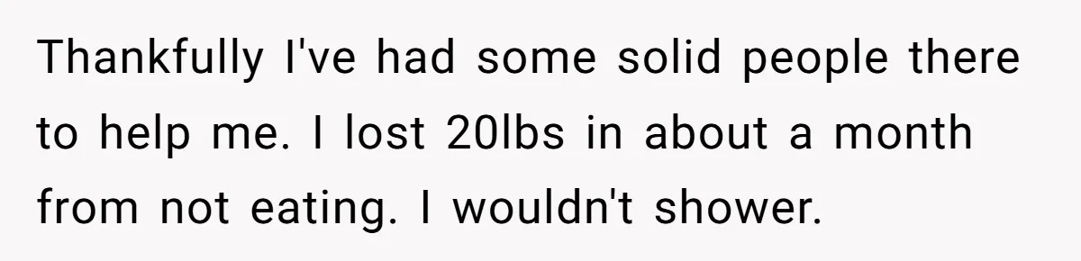 Life After a Soldier’s Loss: Navigating the Complex Feelings of Military Insurance and Family Tension Thankfully I've had some solid people there to help me. I lost 20lbs in about a month from not eating. I wouldn't shower.