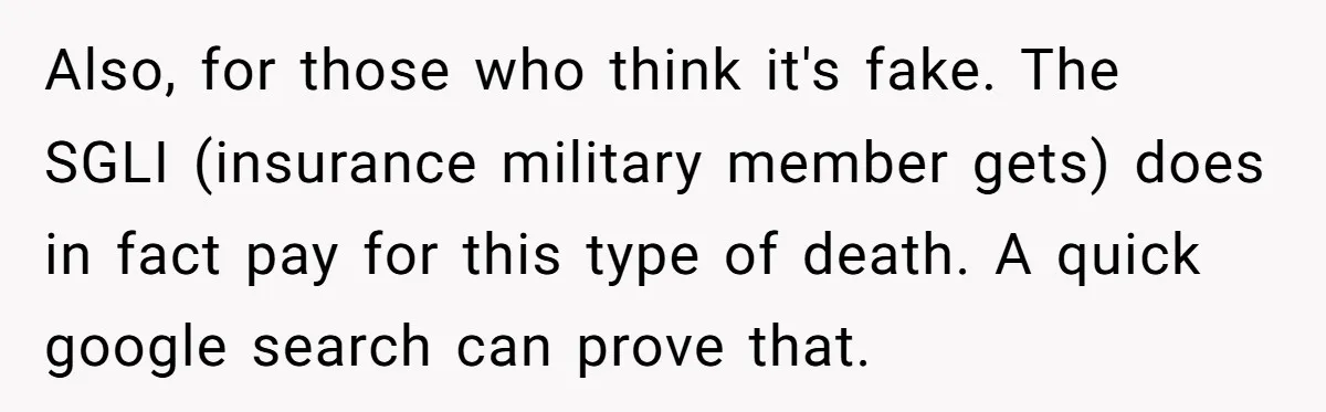 Life After a Soldier’s Loss: Navigating the Complex Feelings of Military Insurance and Family Tension Also, for those who think it's fake. The SGLI (insurance military member gets) does in fact pay for this type of death. A quick google search can prove that.