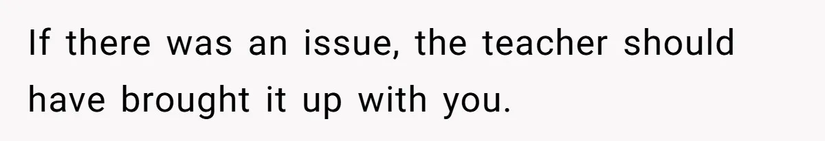If there was an issue, the teacher should have brought it up with you.
