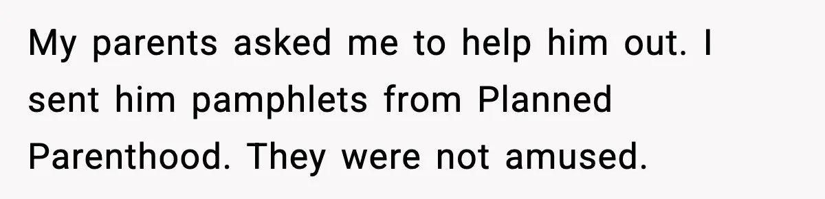 Man Refuses to Fund Brother, Calls Out Parents’ Double Standards My parents asked me to help him out. I sent him pamphlets from Planned Parenthood. They were not amused.