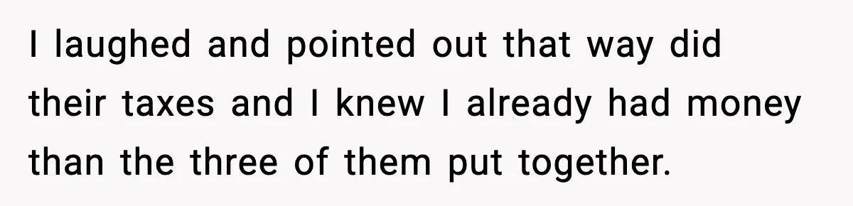 Man Refuses to Fund Brother, Calls Out Parents’ Double Standards I laughed and pointed out that way did their taxes and I knew I already had money than the three of them put together.