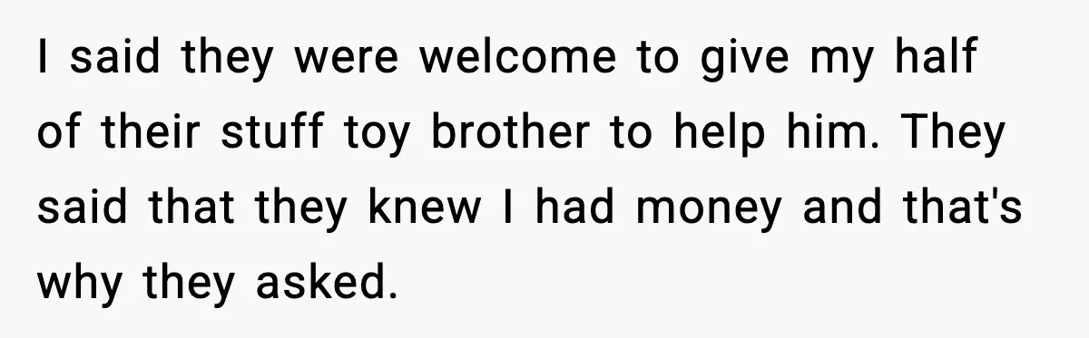 Man Refuses to Fund Brother, Calls Out Parents’ Double Standards I said they were welcome to give my half of their stuff toy brother to help him. They said that they knew I had money and that's why they asked.