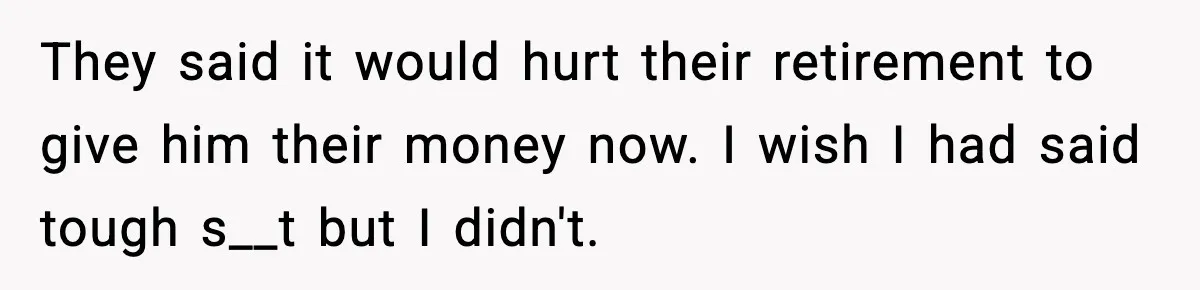 Man Refuses to Fund Brother, Calls Out Parents’ Double Standards They said it would hurt their retirement to give him their money now. I wish I had said tough s__t but I didn't.