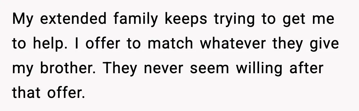 Man Refuses to Fund Brother, Calls Out Parents’ Double Standards My extended family keeps trying to get me to help. I offer to match whatever they give my brother. They never seem willing after that offer.