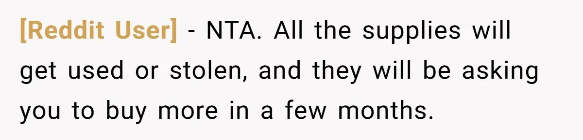 [Reddit User] − NTA. All the supplies will get used or stolen, and they will be asking you to buy more in a few months.