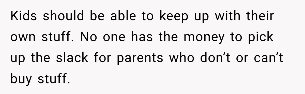 Kids should be able to keep up with their own stuff. No one has the money to pick up the slack for parents who don’t or can’t buy stuff.