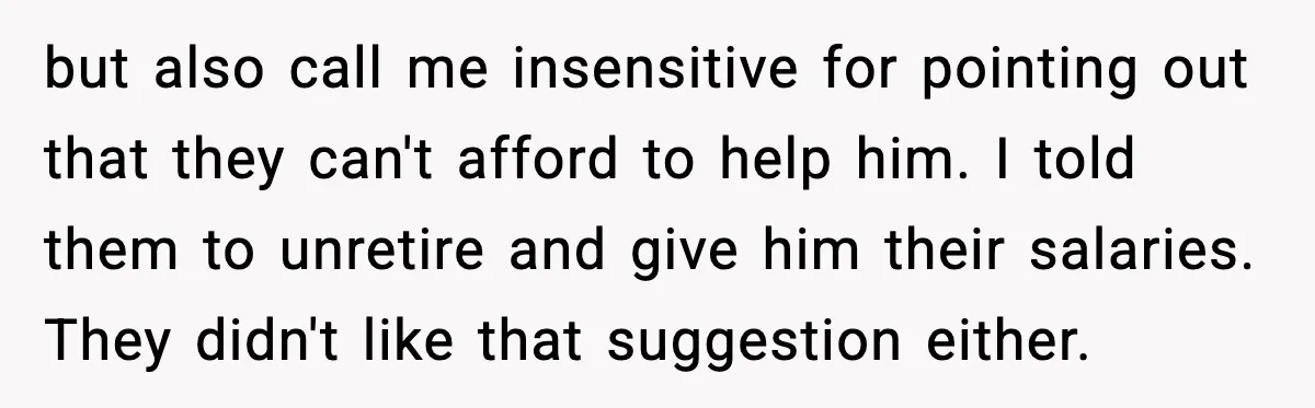 Man Refuses to Fund Brother, Calls Out Parents’ Double Standards but also call me insensitive for pointing out that they can't afford to help him. I told them to unretire and give him their salaries. They didn't like that suggestion...