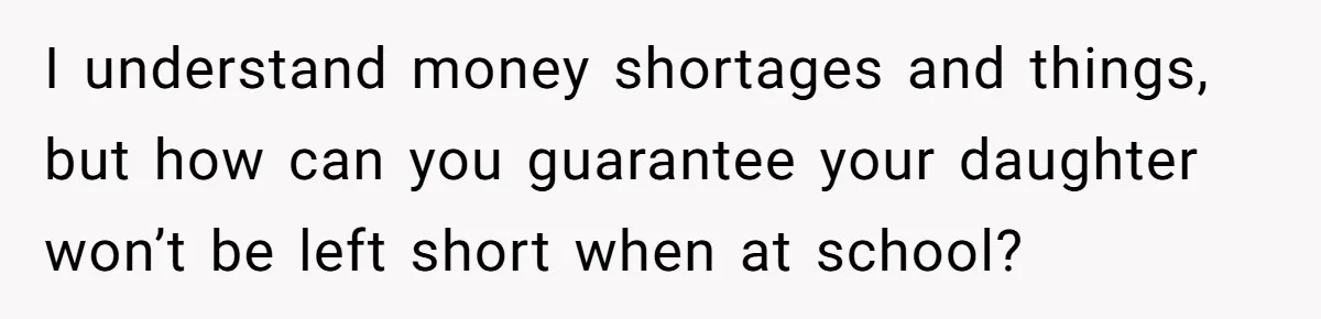 I understand money shortages and things, but how can you guarantee your daughter won’t be left short when at school?
