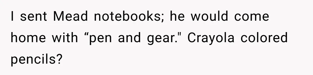 I sent Mead notebooks; he would come home with “pen and gear." Crayola colored pencils?