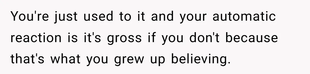 You're just used to it and your automatic reaction is it's gross if you don't because that's what you grew up believing.