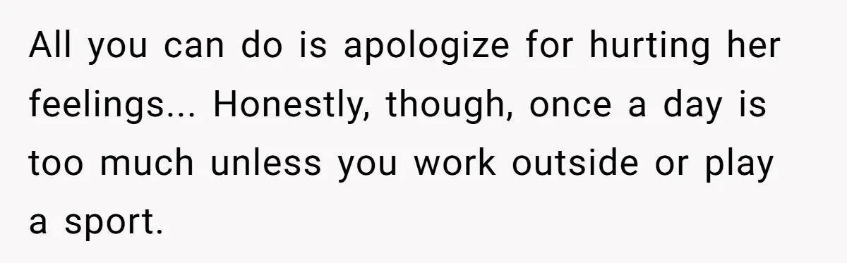 All you can do is apologize for hurting her feelings... Honestly, though, once a day is too much unless you work outside or play a sport.