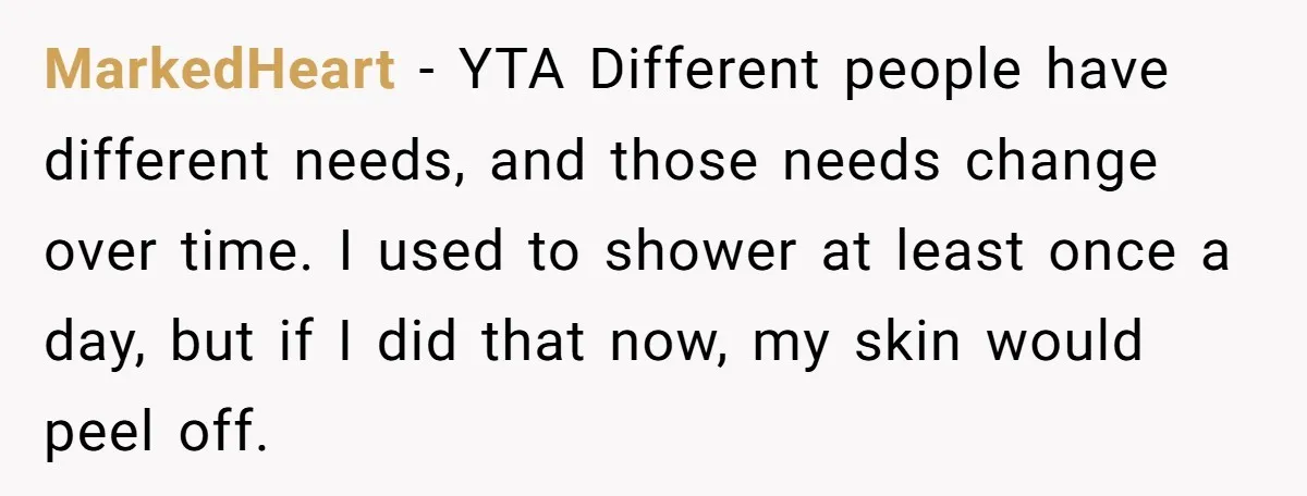 MarkedHeart − YTA Different people have different needs, and those needs change over time. I used to shower at least once a day, but if I did that now, my...