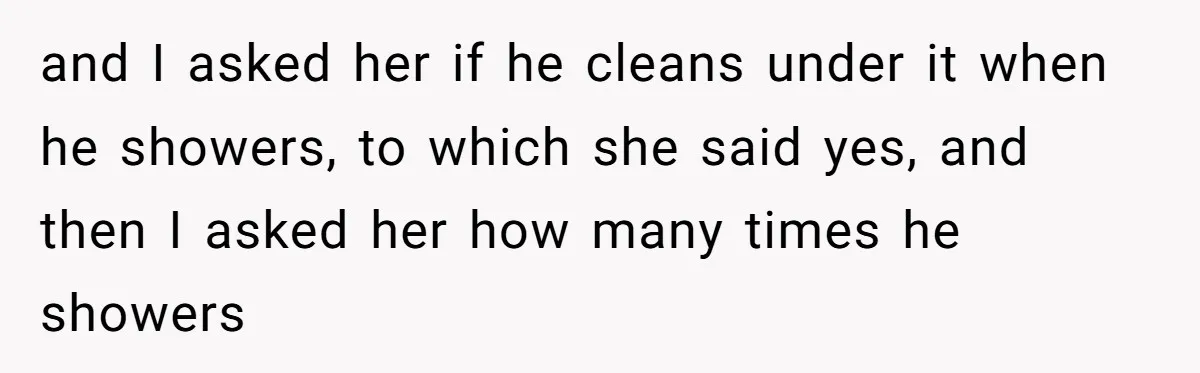 and I asked her if he cleans under it when he showers, to which she said yes, and then I asked her how many times he showers