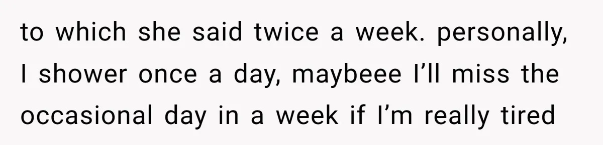 to which she said twice a week. personally, I shower once a day, maybeee I’ll miss the occasional day in a week if I’m really tired