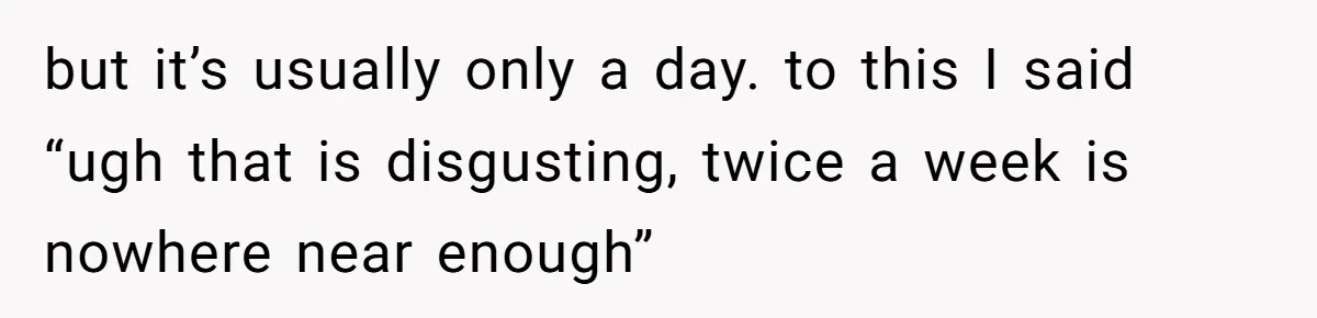 but it’s usually only a day. to this I said “ugh that is disgusting, twice a week is nowhere near enough”