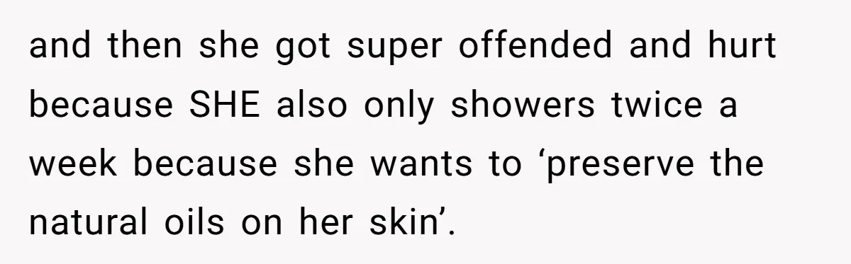 and then she got super offended and hurt because SHE also only showers twice a week because she wants to ‘preserve the natural oils on her skin’.