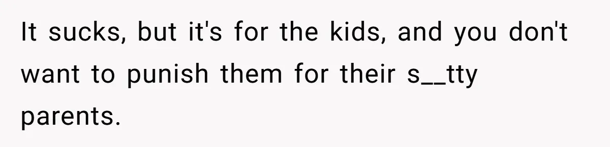 It sucks, but it's for the kids, and you don't want to punish them for their s__tty parents.