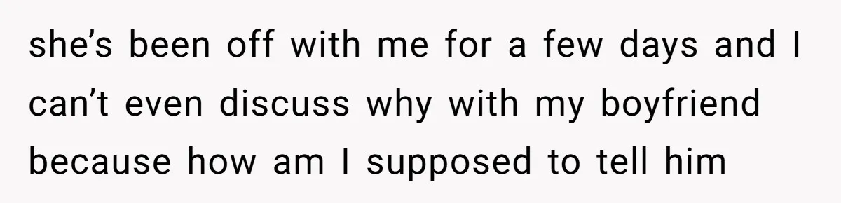 she’s been off with me for a few days and I can’t even discuss why with my boyfriend because how am I supposed to tell him