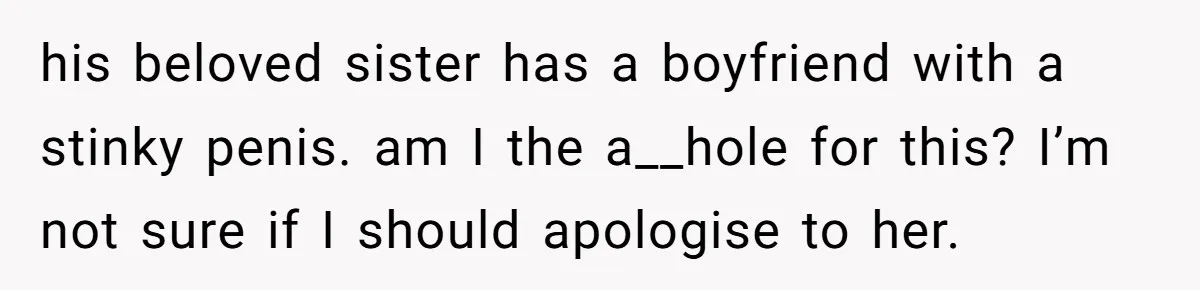 his beloved sister has a boyfriend with a stinky penis. am I the a__hole for this? I’m not sure if I should apologise to her.