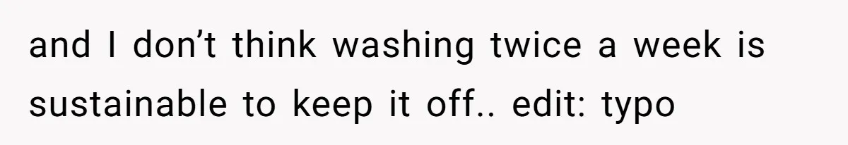 and I don’t think washing twice a week is sustainable to keep it off.. edit: typo