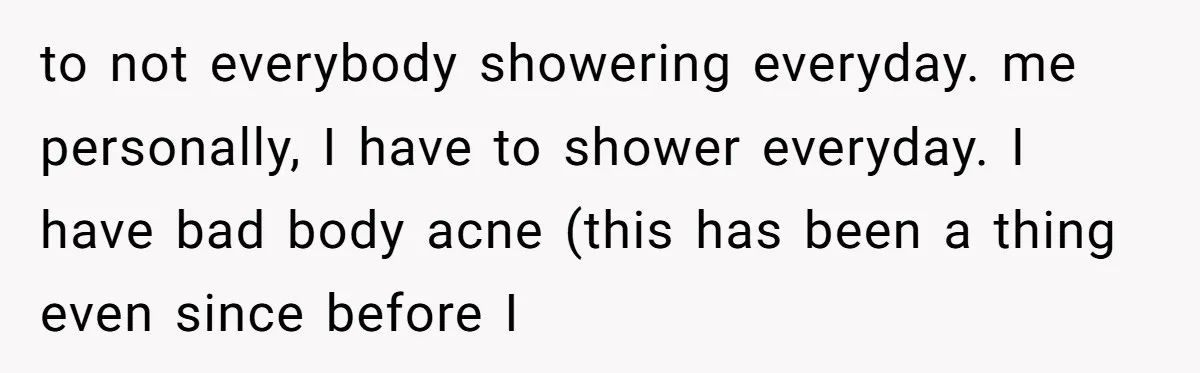 to not everybody showering everyday. me personally, I have to shower everyday. I have bad body acne (this has been a thing even since before I