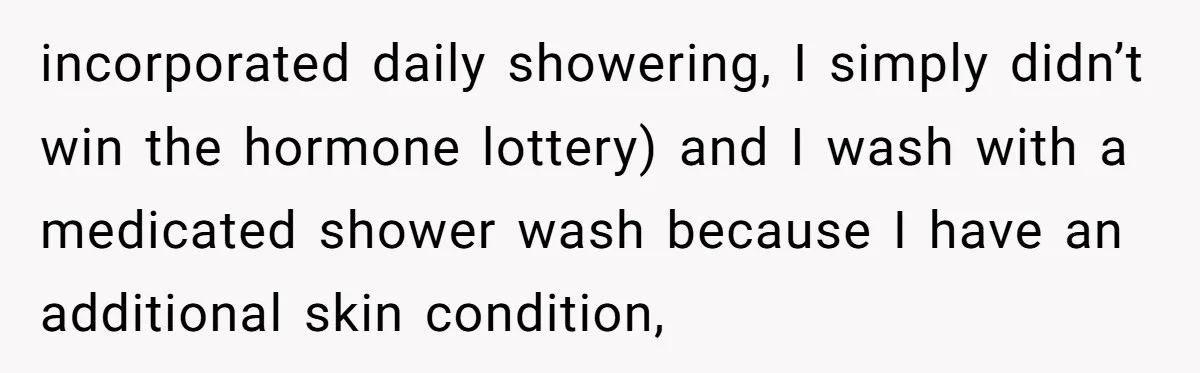 incorporated daily showering, I simply didn’t win the hormone lottery) and I wash with a medicated shower wash because I have an additional skin condition,