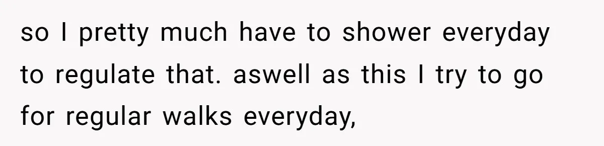 so I pretty much have to shower everyday to regulate that. aswell as this I try to go for regular walks everyday,