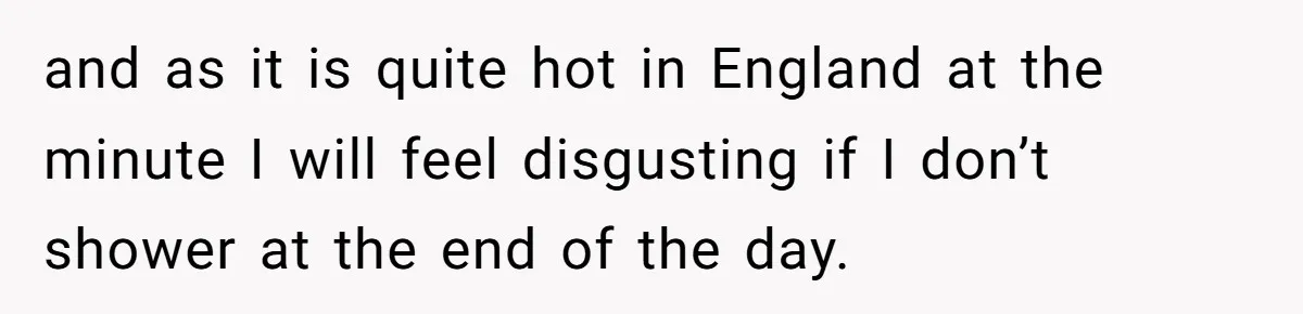 and as it is quite hot in England at the minute I will feel disgusting if I don’t shower at the end of the day.