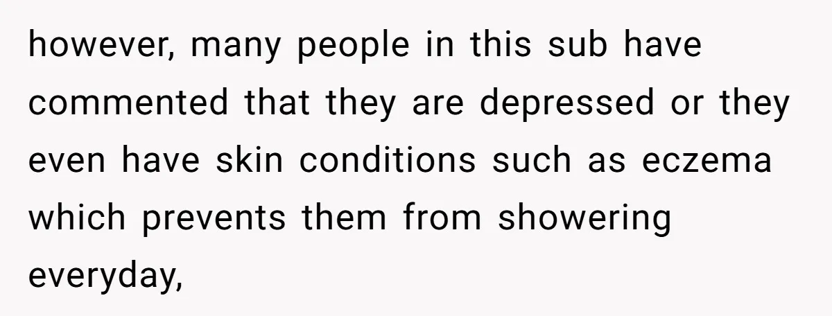however, many people in this sub have commented that they are depressed or they even have skin conditions such as eczema which prevents them from showering everyday,