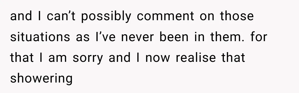 and I can’t possibly comment on those situations as I’ve never been in them. for that I am sorry and I now realise that showering
