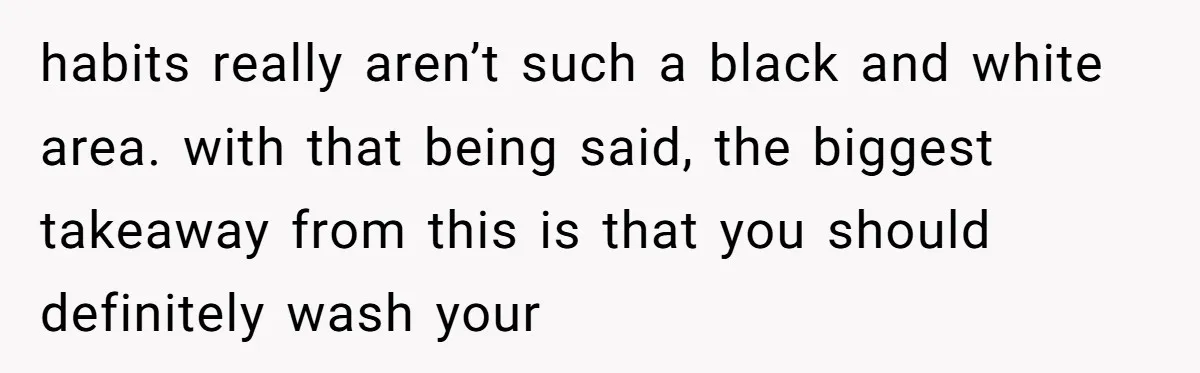 habits really aren’t such a black and white area. with that being said, the biggest takeaway from this is that you should definitely wash your