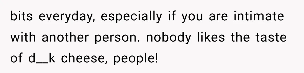 bits everyday, especially if you are intimate with another person. nobody likes the taste of d__k cheese, people!