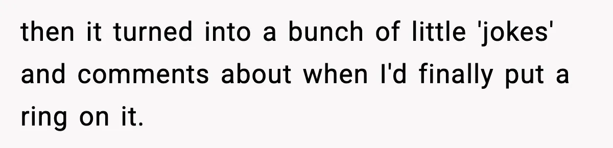 then it turned into a bunch of little 'jokes' and comments about when I'd finally put a ring on it.